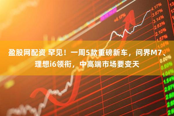 盈股网配资 罕见！一周5款重磅新车，问界M7、理想i6领衔，中高端市场要变天