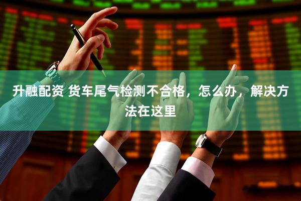 升融配资 货车尾气检测不合格，怎么办，解决方法在这里