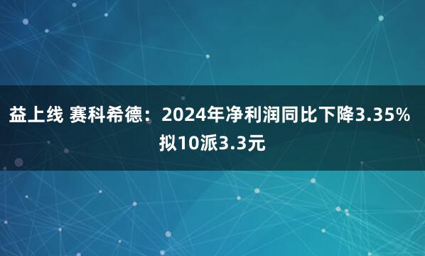 益上线 赛科希德：2024年净利润同比下降3.35% 拟10派3.3元
