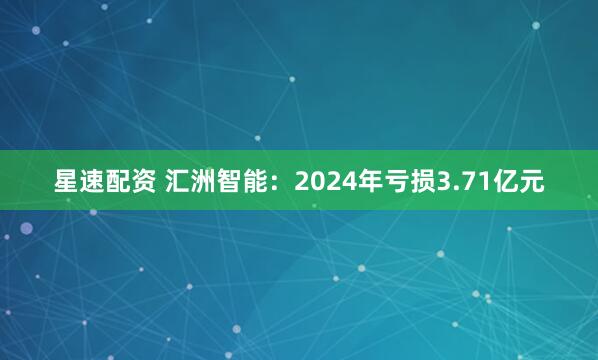 星速配资 汇洲智能：2024年亏损3.71亿元