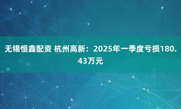 无锡恒鑫配资 杭州高新：2025年一季度亏损180.43万元