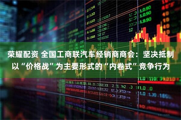 荣耀配资 全国工商联汽车经销商商会：坚决抵制以“价格战”为主要形式的“内卷式”竞争行为