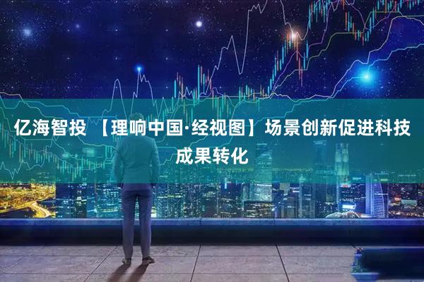 亿海智投 【理响中国·经视图】场景创新促进科技成果转化