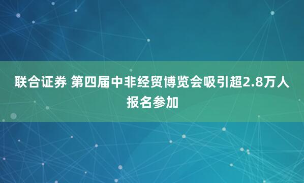 联合证券 第四届中非经贸博览会吸引超2.8万人报名参加