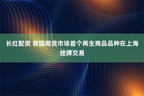 长红配资 我国期货市场首个再生商品品种在上海挂牌交易