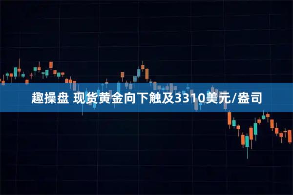 趣操盘 现货黄金向下触及3310美元/盎司