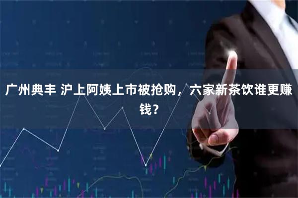 广州典丰 沪上阿姨上市被抢购，六家新茶饮谁更赚钱？
