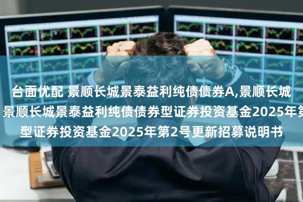 台面优配 景顺长城景泰益利纯债债券A,景顺长城景泰益利纯债债券C: 景顺长城景泰益利纯债债券型证券投资基金2025年第2号更新招募说明书
