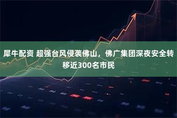 犀牛配资 超强台风侵袭佛山，佛广集团深夜安全转移近300名市民