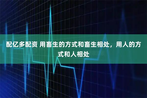 配亿多配资 用畜生的方式和畜生相处，用人的方式和人相处