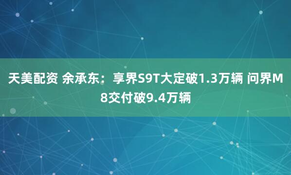 天美配资 余承东：享界S9T大定破1.3万辆 问界M8交付破9.4万辆
