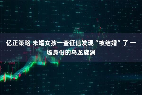 亿正策略 未婚女孩一查征信发现“被结婚”了 一场身份的乌龙旋涡