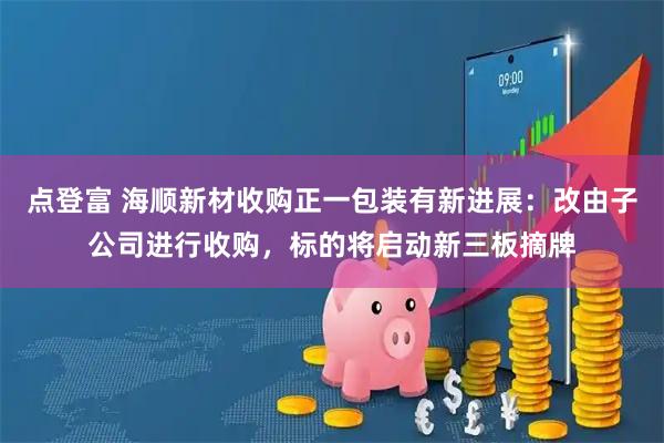 点登富 海顺新材收购正一包装有新进展：改由子公司进行收购，标的将启动新三板摘牌