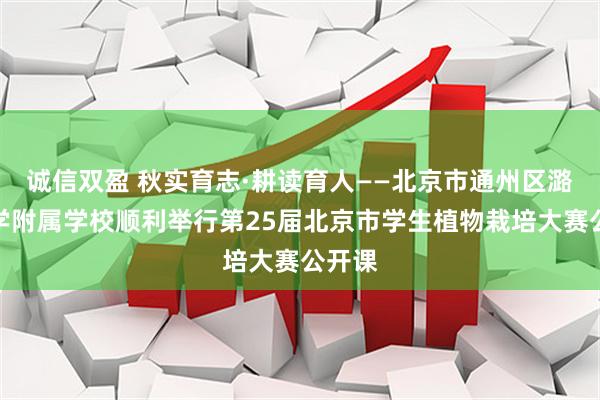诚信双盈 秋实育志·耕读育人——北京市通州区潞河中学附属学校顺利举行第25届北京市学生植物栽培大赛公开课