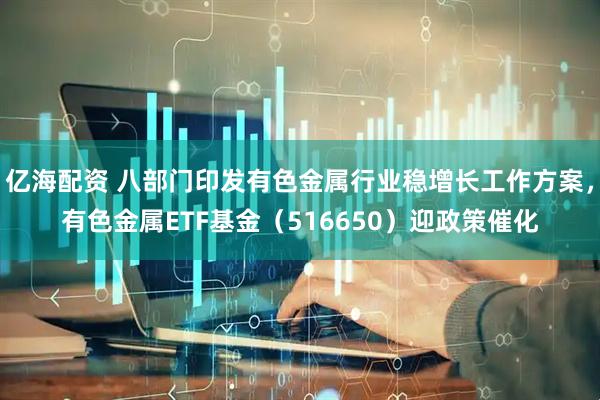 亿海配资 八部门印发有色金属行业稳增长工作方案，有色金属ETF基金（516650）迎政策催化
