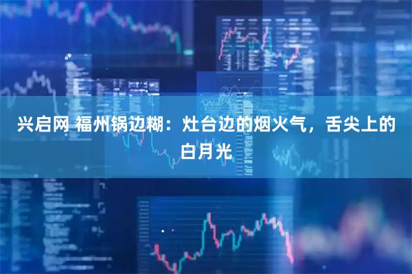 兴启网 福州锅边糊：灶台边的烟火气，舌尖上的白月光