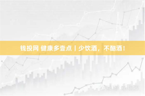 钱投网 健康多壹点丨少饮酒,不酗酒!