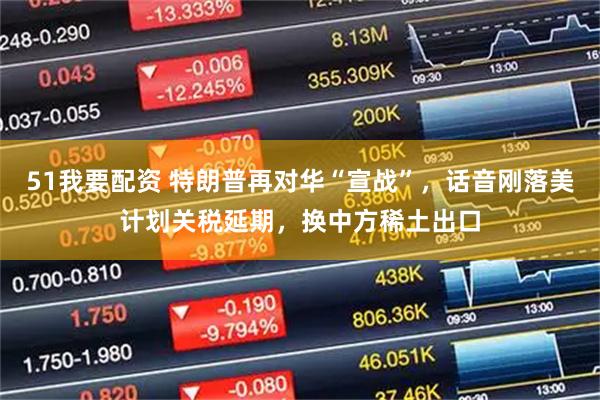 51我要配资 特朗普再对华“宣战”,话音刚落美计划关税延期,换中方稀土出口