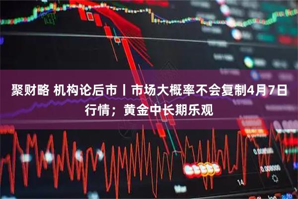 聚财略 机构论后市丨市场大概率不会复制4月7日行情;黄金中长期乐观