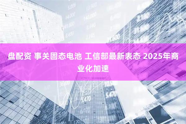 盘配资 事关固态电池 工信部最新表态 2025年商业化加速
