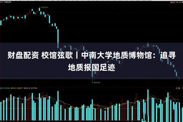 财盘配资 校馆弦歌丨中南大学地质博物馆:追寻地质报国足迹