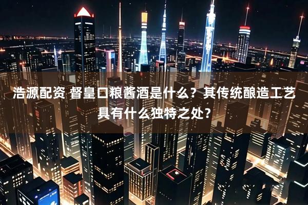 浩源配资 督皇口粮酱酒是什么?其传统酿造工艺具有什么独特之处?
