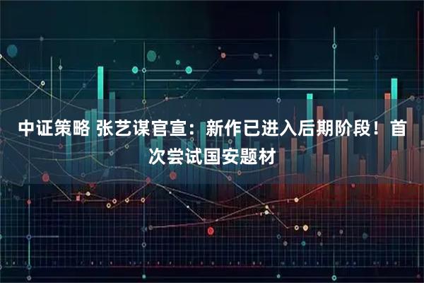 中证策略 张艺谋官宣:新作已进入后期阶段!首次尝试国安题材