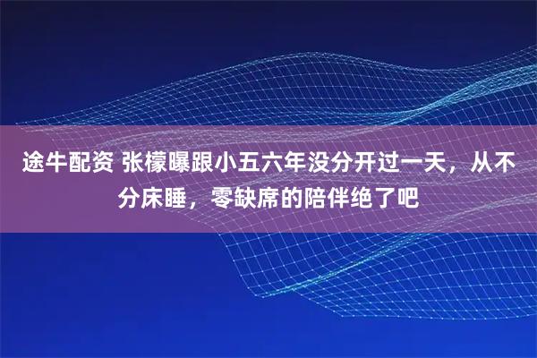 途牛配资 张檬曝跟小五六年没分开过一天,从不分床睡,零缺席的陪伴绝了吧