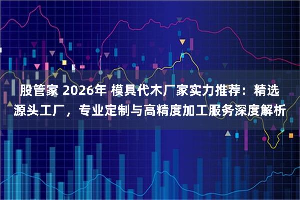 股管家 2026年 模具代木厂家实力推荐：精选源头工厂，专业定制与高精度加工服务深度解析