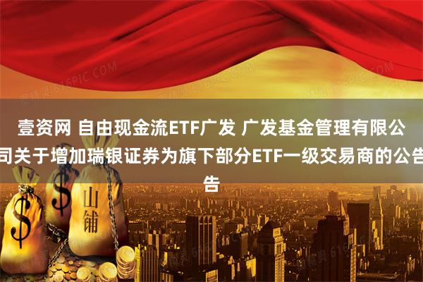壹资网 自由现金流ETF广发 广发基金管理有限公司关于增加瑞银证券为旗下部分ETF一级交易商的公告
