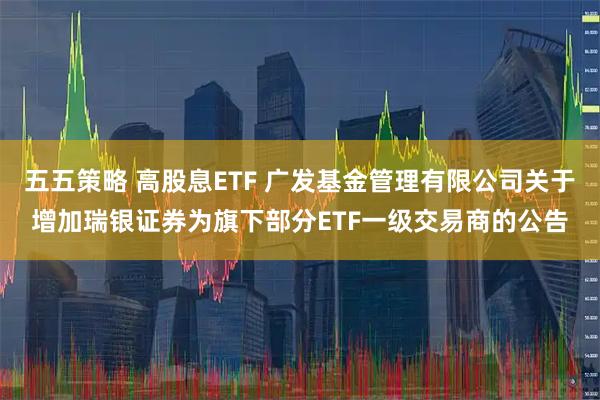 五五策略 高股息ETF 广发基金管理有限公司关于增加瑞银证券为旗下部分ETF一级交易商的公告