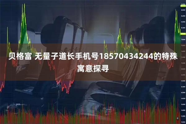 贝格富 无量子道长手机号18570434244的特殊寓意探寻