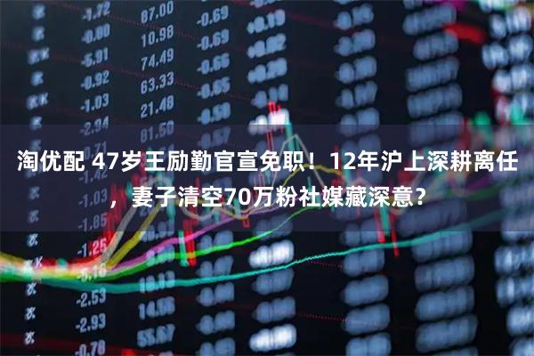 淘优配 47岁王励勤官宣免职！12年沪上深耕离任，妻子清空70万粉社媒藏深意？