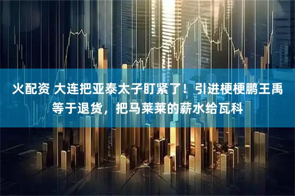 火配资 大连把亚泰太子盯紧了！引进梗梗鹏王禹等于退货，把马莱莱的薪水给瓦科