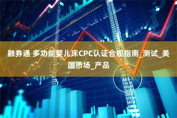 融券通 多功能婴儿床CPC认证合规指南_测试_美国市场_产品