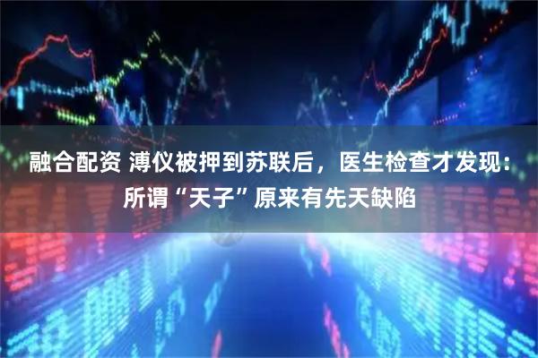 融合配资 溥仪被押到苏联后，医生检查才发现：所谓“天子”原来有先天缺陷