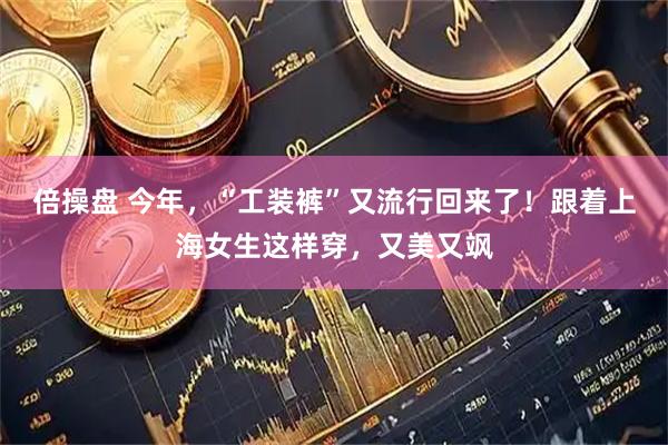 倍操盘 今年，“工装裤”又流行回来了！跟着上海女生这样穿，又美又飒