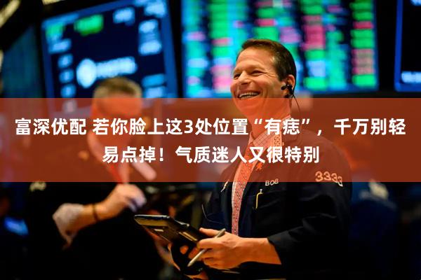 富深优配 若你脸上这3处位置“有痣”，千万别轻易点掉！气质迷人又很特别