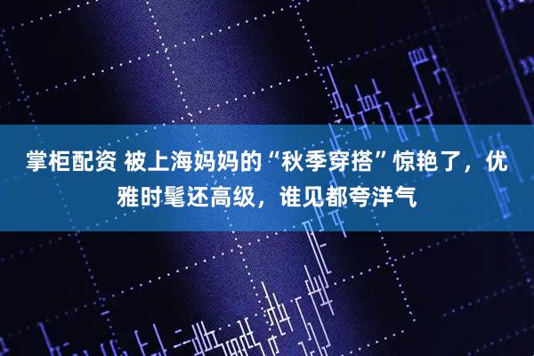 掌柜配资 被上海妈妈的“秋季穿搭”惊艳了，优雅时髦还高级，谁见都夸洋气